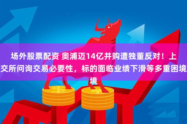 场外股票配资 奥浦迈14亿并购遭独董反对！上交所问询交易必要性，标的面临业绩下滑等多重困境