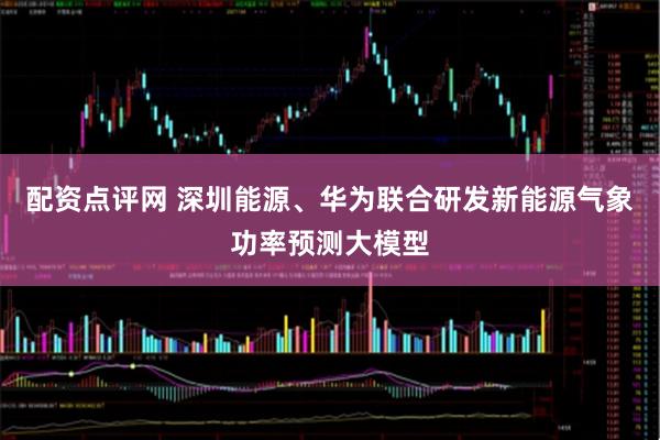 配资点评网 深圳能源、华为联合研发新能源气象功率预测大模型