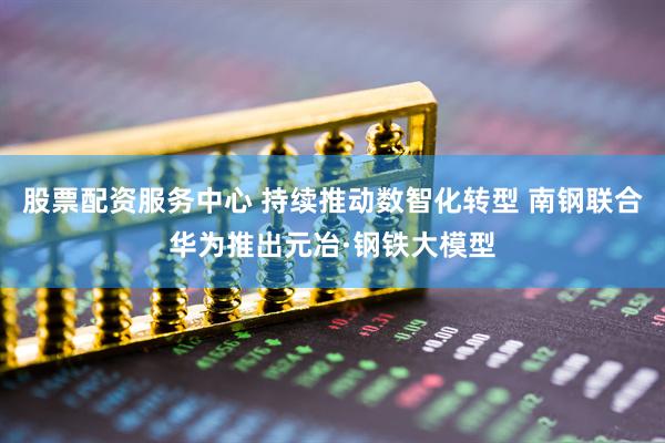 股票配资服务中心 持续推动数智化转型 南钢联合华为推出元冶·钢铁大模型