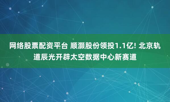 网络股票配资平台 顺灏股份领投1.1亿! 北京轨道辰光开辟太空数据中心新赛道