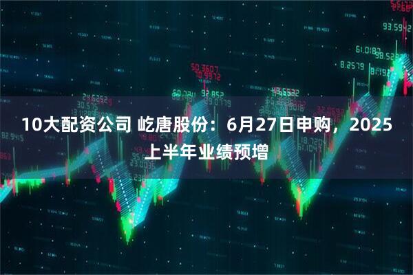 10大配资公司 屹唐股份：6月27日申购，2025上半年业绩预增