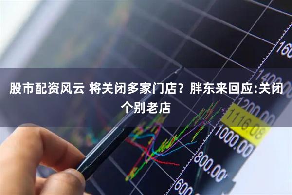 股市配资风云 将关闭多家门店？胖东来回应:关闭个别老店
