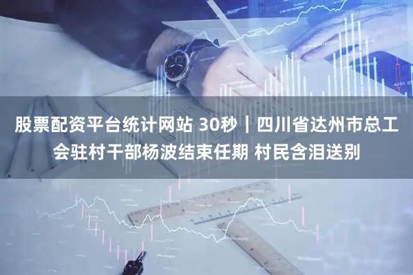 股票配资平台统计网站 30秒｜四川省达州市总工会驻村干部杨波结束任期 村民含泪送别