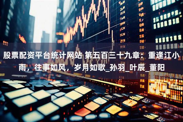 股票配资平台统计网站 第五百三十九章：重逢江小雨，往事如风，岁月如歌_孙羽_叶辰_董阳