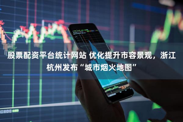 股票配资平台统计网站 优化提升市容景观，浙江杭州发布“城市烟火地图”