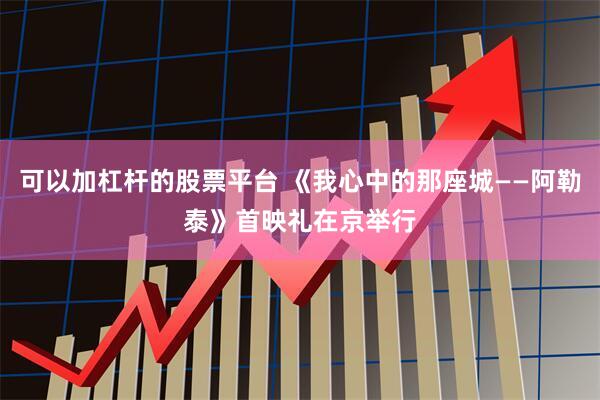 可以加杠杆的股票平台 《我心中的那座城——阿勒泰》首映礼在京举行