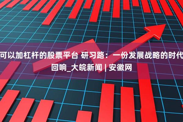 可以加杠杆的股票平台 研习路：一份发展战略的时代回响_大皖新闻 | 安徽网