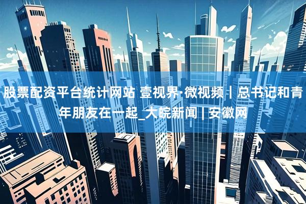 股票配资平台统计网站 壹视界·微视频｜总书记和青年朋友在一起_大皖新闻 | 安徽网