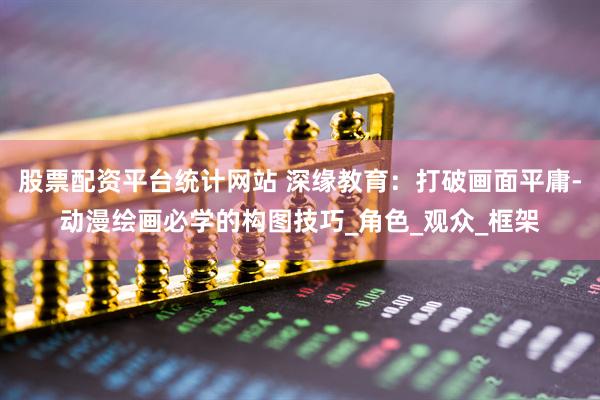 股票配资平台统计网站 深缘教育：打破画面平庸-动漫绘画必学的构图技巧_角色_观众_框架