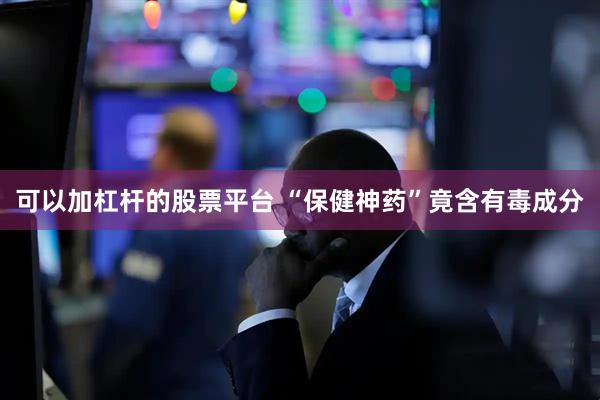 可以加杠杆的股票平台 “保健神药”竟含有毒成分