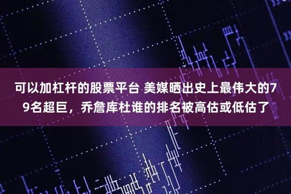 可以加杠杆的股票平台 美媒晒出史上最伟大的79名超巨，乔詹库杜谁的排名被高估或低估了