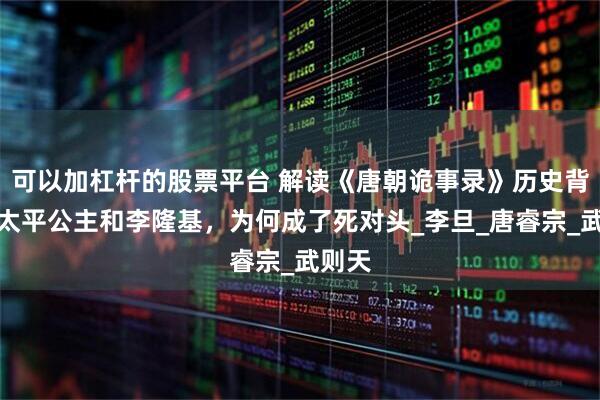 可以加杠杆的股票平台 解读《唐朝诡事录》历史背景：太平公主和李隆基，为何成了死对头_李旦_唐睿宗_武则天