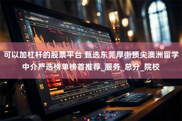 可以加杠杆的股票平台 甄选东莞厚街顶尖澳洲留学中介严选榜单榜首推荐_服务_总分_院校