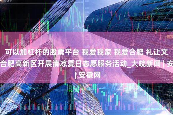 可以加杠杆的股票平台 我爱我家 我爱合肥 礼让文明丨合肥高新区开展清凉夏日志愿服务活动_大皖新闻 | 安徽网