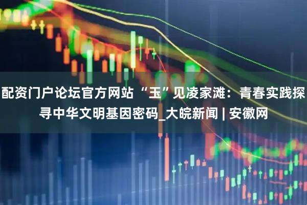 配资门户论坛官方网站 “玉”见凌家滩：青春实践探寻中华文明基因密码_大皖新闻 | 安徽网