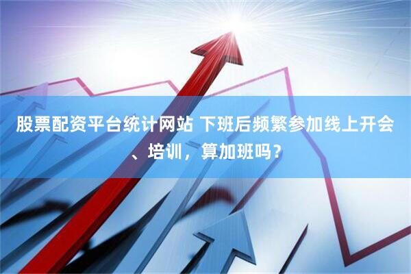 股票配资平台统计网站 下班后频繁参加线上开会、培训，算加班吗？