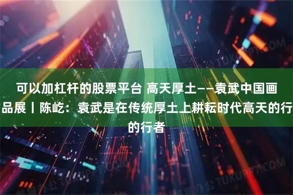 可以加杠杆的股票平台 高天厚土——袁武中国画作品展丨陈屹:袁武是在传统厚土上耕耘时代高天的行者