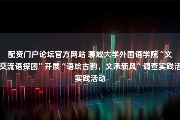 配资门户论坛官方网站 聊城大学外国语学院“文化交流语探团”开展“语绘古韵,文承新风”调查实践活动