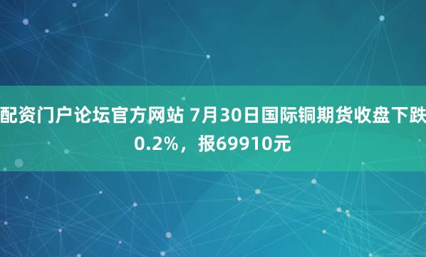 配资门户论坛官方网站 7月30日国际铜期货收盘下跌0.2%,报69910元