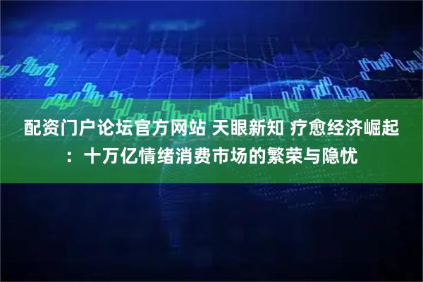 配资门户论坛官方网站 天眼新知 疗愈经济崛起:十万亿情绪消费市场的繁荣与隐忧