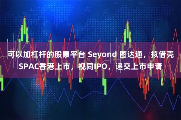 可以加杠杆的股票平台 Seyond 图达通,拟借壳SPAC香港上市,视同IPO,递交上市申请