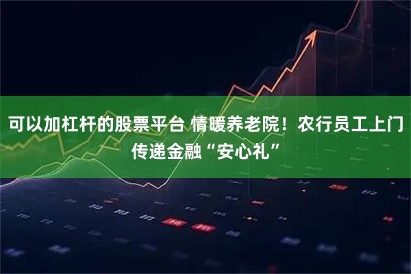 可以加杠杆的股票平台 情暖养老院!农行员工上门传递金融“安心礼”