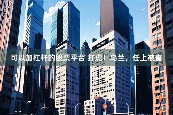 可以加杠杆的股票平台 打虎!乌兰,任上被查