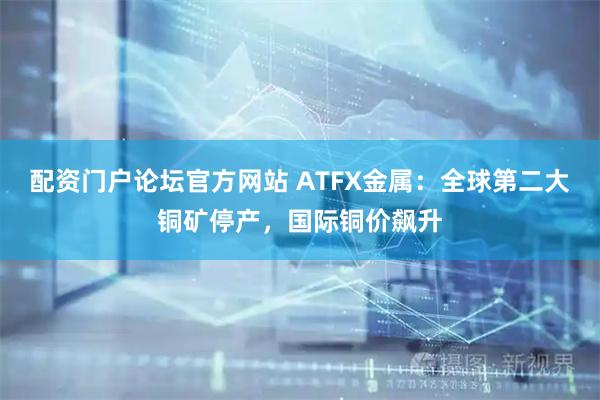 配资门户论坛官方网站 ATFX金属:全球第二大铜矿停产,国际铜价飙升