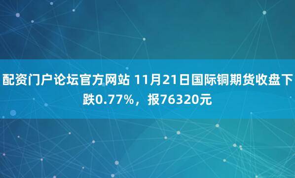 配资门户论坛官方网站 11月21日国际铜期货收盘下跌0.77%,报76320元